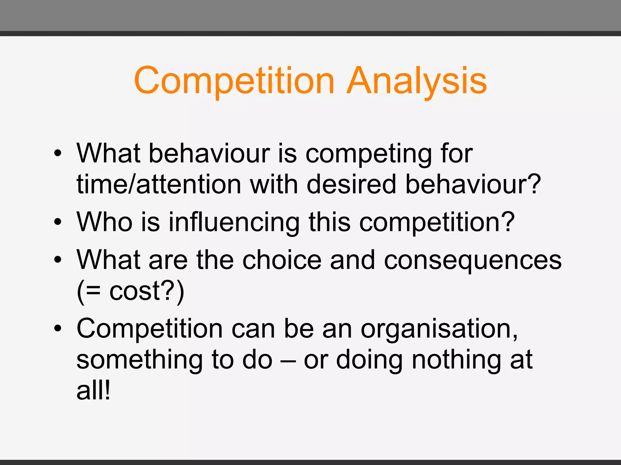 Competition Analysis What behaviour is competing for time/attention with desired behaviour? Who is influencing this competition? What are the choice and consequences (= cost?) Competition can be an organisation, something to do – or doing nothing at all! 