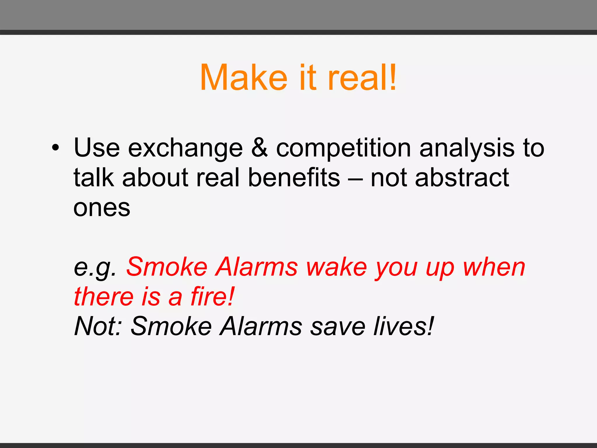 Make it real! Use exchange & competition analysis to talk about real benefits – not abstract ones e.g.  Smoke Alarms wake you up when there is a fire!  Not: Smoke Alarms save lives! 