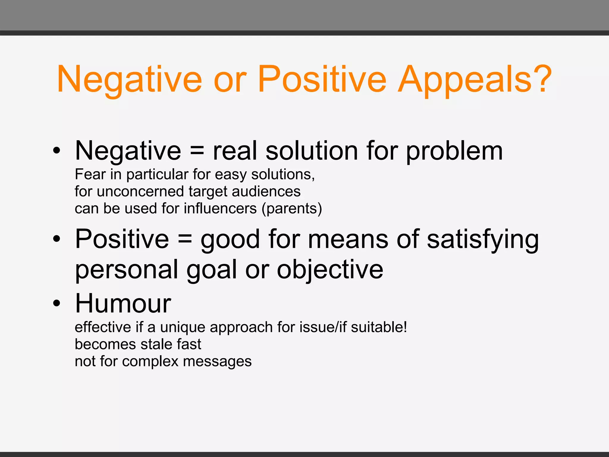 Negative or Positive Appeals? Negative = real solution for problem Fear in particular for easy solutions, for unconcerned target audiences can be used for influencers (parents) Positive = good for means of satisfying personal goal or objective Humour  effective if a unique approach for issue/if suitable! becomes stale fast not for complex messages 