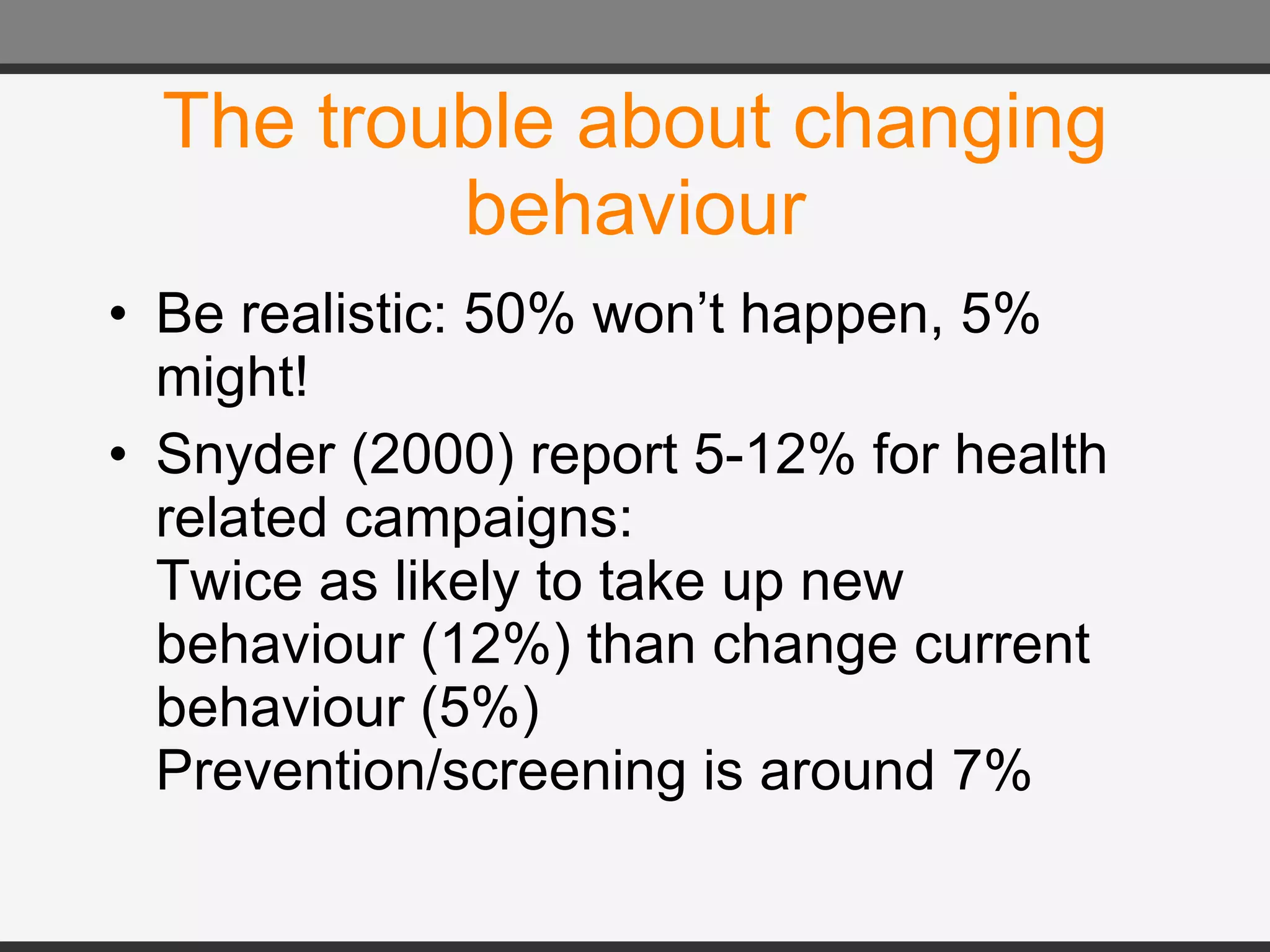 The trouble about changing behaviour Be realistic: 50% won’t happen, 5% might! Snyder (2000) report 5-12% for health related campaigns: Twice as likely to take up new behaviour (12%) than change current behaviour (5%) Prevention/screening is around 7% 