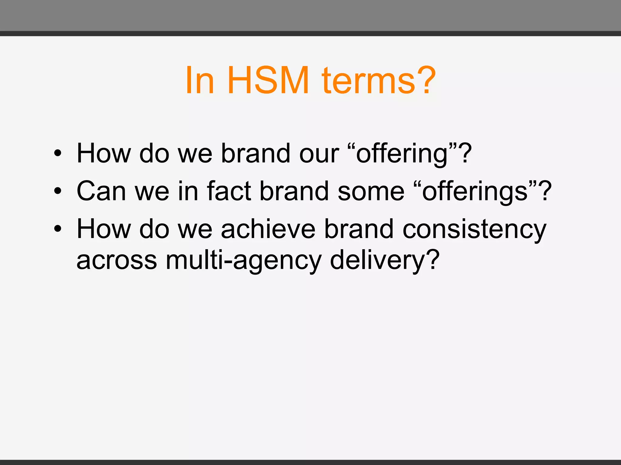 In HSM terms? How do we brand our “offering”? Can we in fact brand some “offerings”? How do we achieve brand consistency across multi-agency delivery? 