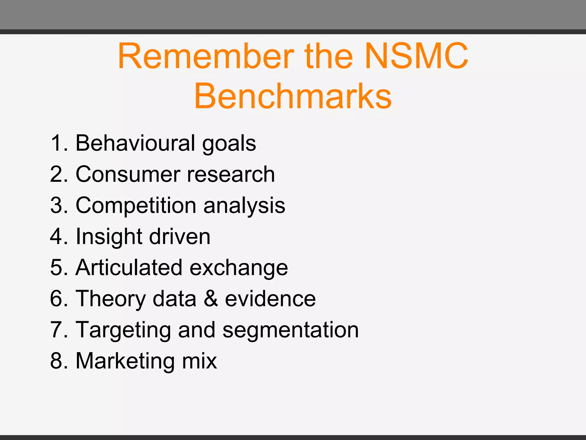 Remember the NSMC Benchmarks 1. Behavioural goals  2. Consumer research  3. Competition analysis  4. Insight driven  5. Articulated exchange  6. Theory data & evidence  7. Targeting and segmentation  8. Marketing mix 