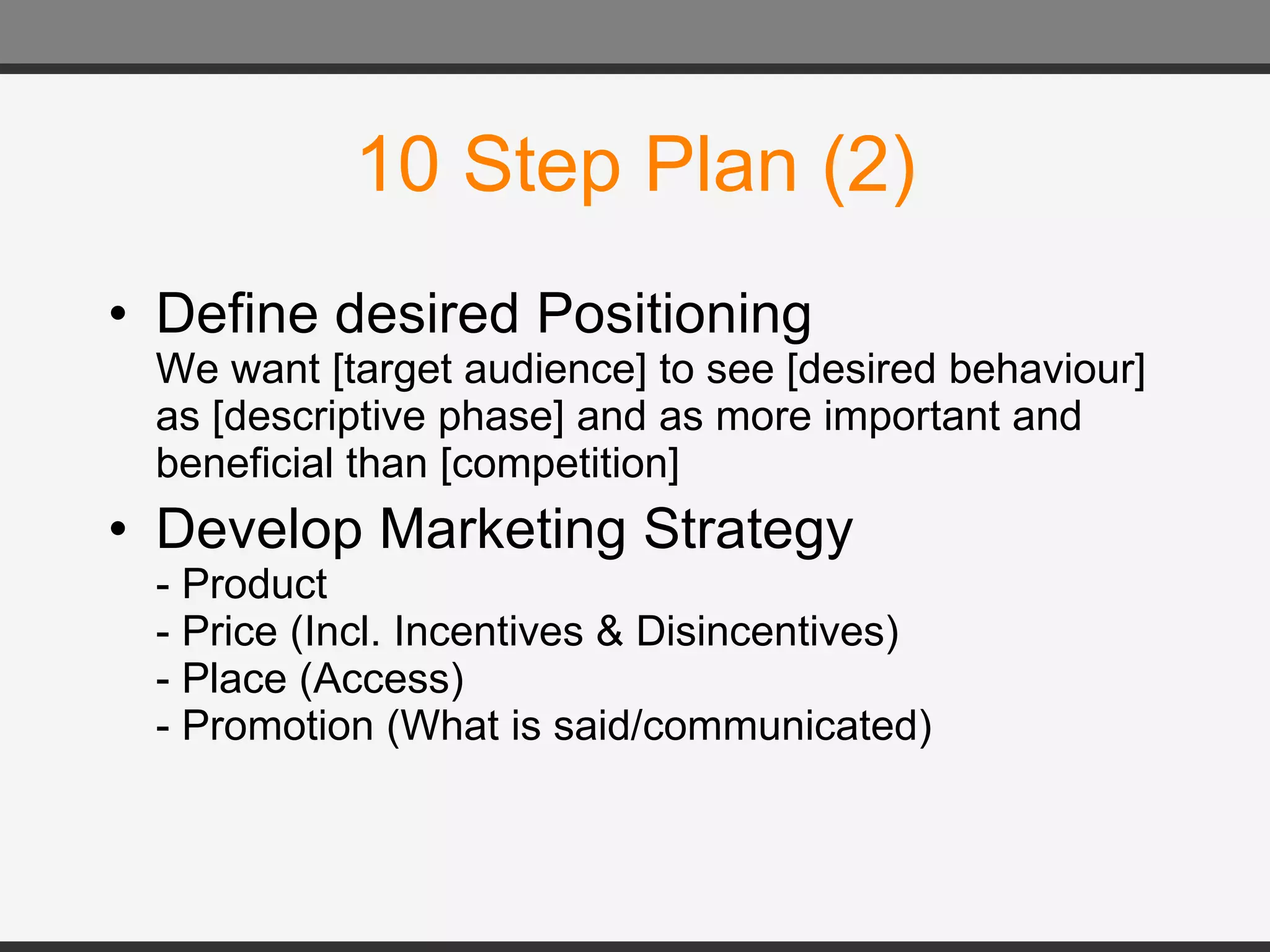 10 Step Plan (2) Define desired Positioning We want [target audience] to see [desired behaviour] as [descriptive phase] and as more important and beneficial than [competition] Develop Marketing Strategy - Product - Price (Incl. Incentives & Disincentives) - Place (Access) - Promotion (What is said/communicated) 