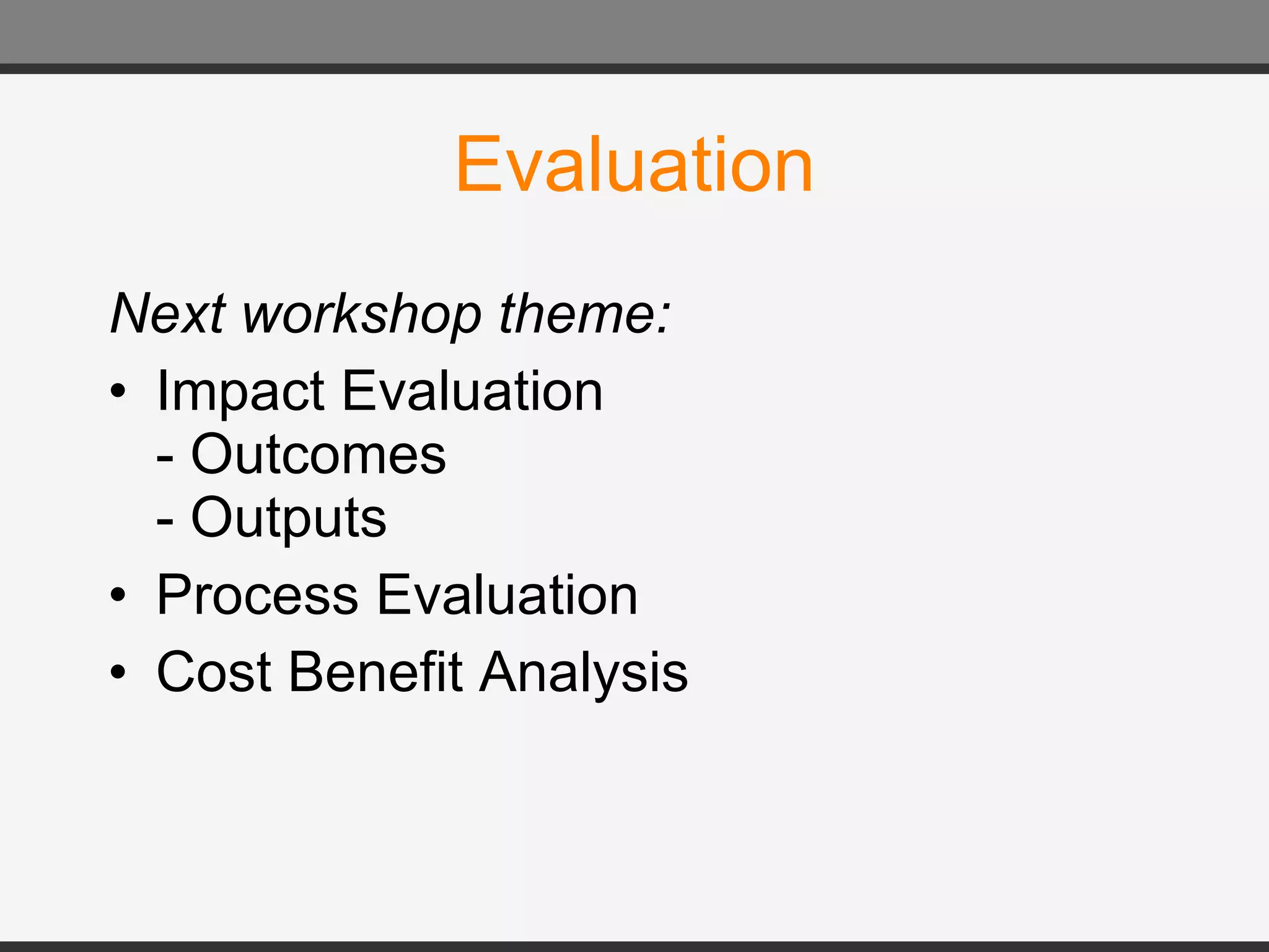 Evaluation Next workshop theme: Impact Evaluation - Outcomes  - Outputs Process Evaluation Cost Benefit Analysis 