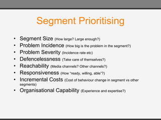 Segment Prioritising Segment Size  (How large? Large enough?) Problem Incidence  (How big is the problem in the segment?) Problem Severity  (Incidence rate etc) Defencelessness  (Take care of themselves?) Reachability  (Media channels? Other channels?) Responsiveness  (How “ready, willing, able”?) Incremental Costs  (Cost of behaviour change in segment vs other segments) Organisational Capability  (Experience and expertise?)  