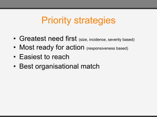 Priority strategies Greatest need first  (size, incidence, severity based) Most ready for action  (responsiveness based) Easiest to reach Best organisational match 
