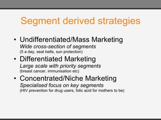Segment derived strategies Undifferentiated/Mass Marketing Wide cross-section of segments (5 a day, seat belts, sun protection) Differentiated Marketing Large scale with priority segments (breast cancer, immunisation etc) Concentrated/Niche Marketing Specialised focus on key segments (HIV prevention for drug users, folic acid for mothers to be) 