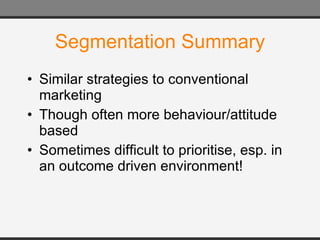Segmentation Summary Similar strategies to conventional marketing Though often more behaviour/attitude based Sometimes difficult to prioritise, esp. in an outcome driven environment! 