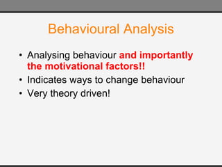 Behavioural Analysis Analysing  behaviour  and importantly the motivational factors!! Indicates ways to change  behaviour Very theory driven! 