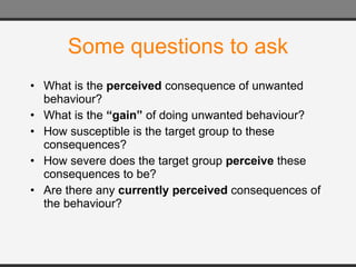 Some questions to ask What is the  perceived  consequence of unwanted behaviour? What is the  “gain”  of doing unwanted behaviour? How susceptible is the target group to these consequences? How severe does the target group  perceive  these consequences to be? Are there any  currently perceived  consequences of the behaviour? 