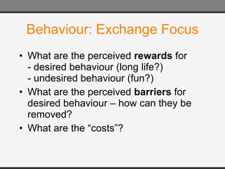 Behaviour: Exchange Focus What are the perceived  rewards  for - desired behaviour (long life?) - undesired behaviour (fun?) What are the perceived  barriers  for desired behaviour – how can they be removed? What are the “costs”? 