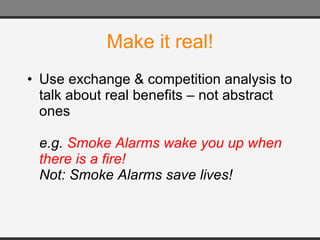 Make it real! Use exchange & competition analysis to talk about real benefits – not abstract ones e.g.  Smoke Alarms wake you up when there is a fire!  Not: Smoke Alarms save lives! 