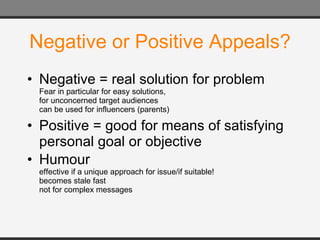 Negative or Positive Appeals? Negative = real solution for problem Fear in particular for easy solutions, for unconcerned target audiences can be used for influencers (parents) Positive = good for means of satisfying personal goal or objective Humour  effective if a unique approach for issue/if suitable! becomes stale fast not for complex messages 