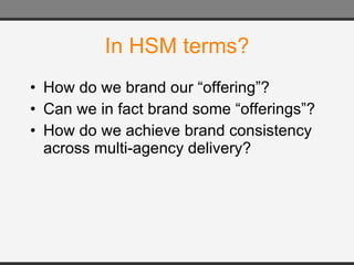 In HSM terms? How do we brand our “offering”? Can we in fact brand some “offerings”? How do we achieve brand consistency across multi-agency delivery? 