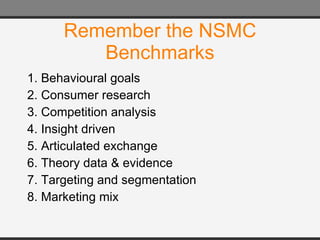 Remember the NSMC Benchmarks 1. Behavioural goals  2. Consumer research  3. Competition analysis  4. Insight driven  5. Articulated exchange  6. Theory data & evidence  7. Targeting and segmentation  8. Marketing mix 