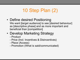 10 Step Plan (2) Define desired Positioning We want [target audience] to see [desired behaviour] as [descriptive phase] and as more important and beneficial than [competition] Develop Marketing Strategy - Product - Price (Incl. Incentives & Disincentives) - Place (Access) - Promotion (What is said/communicated) 
