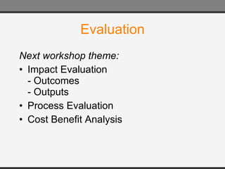 Evaluation Next workshop theme: Impact Evaluation - Outcomes  - Outputs Process Evaluation Cost Benefit Analysis 