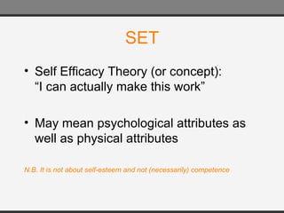 SET Self Efficacy Theory (or concept): “I can actually make this work” May mean psychological attributes as well as physical attributes N.B. It is not about self-esteem and not (necessarily) competence 