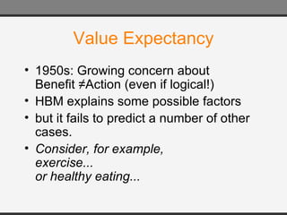 Value Expectancy 1950s: Growing concern about  Benefit ≠Action (even if logical!) HBM explains some possible factors but it fails to predict a number of other cases.  Consider, for example,  exercise... or healthy eating... 
