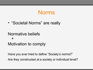 Norms “ Societal Norms” are really Normative beliefs + Motivation to comply Have you ever tried to define “Society’s norms?”  Are they constructed at a society or individual level?   