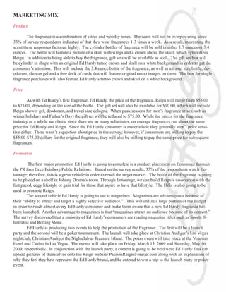 MARKETING	MIX

Product

        The fragrance is a combination of citrus and woodsy notes. The scent will not be overpowering since
33% of survey respondents indicated of that they wear fragrances 1-3 times a week. As a result, in creating the
scent these responses factored highly. The cylinder bottles of fragrance will be sold in either 1.7 ounces or 3.4
ounces. The bottle will feature a picture of a skull with wings and a crown above the skull, which symbolizes
Reign. In addition to being able to buy the fragrance, gift sets will be available as well. The gift set box will
be cylinder in shape with an original Ed Hardy tattoo crown and skull on a white background in order to get the
consumer’s attention. This will include the 3.4 ounce bottle of the fragrance, as well as a travel size bottle, de-
odorant, shower gel and a free deck of cards that will feature original tattoo images on them. The box for single
fragrance purchases will also feature Ed Hardy’s tattoo crown and skull on a white background.

Price

	        As	with	Ed	Hardy’s	first	fragrance,	Ed	Hardy,	the	price	of	the	fragrance,	Reign	will	range	from	$55.00	
to $75.00, depending on the size of the bottle. The gift set will also be available for $90.00, which will include
Reign shower gel, deodorant, and travel size cologne. When peak seasons for men’s fragrance arise (such as
winter holidays and Father’s Day) the gift set will be reduced to $75.00. While the prices for the fragrance
industry as a whole are elastic since there are so many substitutes, on average fragrances run about the same
price for Ed Hardy and Reign. Since the Ed Hardy consumer is materialistic they generally aren’t price sensi-
tive either. There wasn’t a question about price in the survey; however, if consumers are willing to pay the
$55.00-$75.00 dollars for the original fragrance, they will also be willing to pay the same price for subsequent
fragrances.

Promotion

	       	The	first	major	promotion	Ed	Hardy	is	going	to	complete	is	a	product	placement	on	Entourage	through	
the	PR	firm	Cece	Feinberg	Public	Relations.			Based	on	the	survey	results,	35%	of	the	respondents	watch	En-
tourage; therefore, this is a great vehicle in order to reach the target market. The bottle of the fragrance is going
to be placed on a shelf in Johnny Drama’s room. Through Entourage, we can build Reign’s association with the
fast paced, edgy lifestyle or gain trial for those that aspire to have that lifestyle. The Hills is also going to be
used to promote Reign.
        The second vehicle Ed Hardy is going to use is magazines. Magazines are advantageous because of
their “ability to attract and target a highly selective audience.” This will utilize a large portion of the budget
in order to reach almost every Ed Hardy consumer and make them aware that a new Ed Hardy fragrance has
been launched. Another advantage to magazines is that “magazines attract an audience because of its content.”
The survey discovered that a majority of Ed Hardy’s consumers are reading magazine titles such as Sports Il-
lustrated and Rolling Stone.
	       Ed	Hardy	is	producing	two	events	to	help	the	promotion	of	the	fragrance.		The	first	will	be	a	launch	
party and the second will be a poker tournament. The launch will take place at Christian Audiger’s Las Vegas
nightclub, Christian Audiger the Nightclub at Treasure Island. The poker event will take place at the Venetian
Hotel and Casino in Las Vegas. The events will take place on Friday, March 13, 2009 and Saturday, May 16,
2009, respectively. In conjunction with the launch party, a contest is going to be held were Ed Hardy fans can
upload pictures of themselves onto the Reign website PassionReignsForever.com along with an explanation of
why they feel they best represent the Ed Hardy brand, and be entered to win a trip to the launch party or poker
event.
 