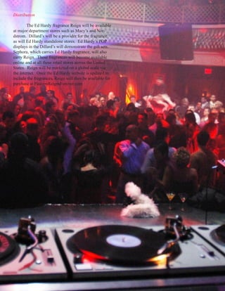 Distribution

        The Ed Hardy fragrance Reign will be available
at major department stores such as Macy’s and Nor-
dstrom. Dillard’s will be a provider for the fragrance
as will Ed Hardy standalone stores. Ed Hardy’s POP
displays in the Dillard’s will demonstrate the gift sets.
Sephora, which carries Ed Hardy fragrance, will also
carry Reign. These fragrances will become available
online and at all these retail stores across the United
States. Reign will be marketed on a global scale via
the internet. Once the Ed Hardy website is updated to
include the fragrances, Reign will then be available for
purchase at PassionReignsForever.com
 