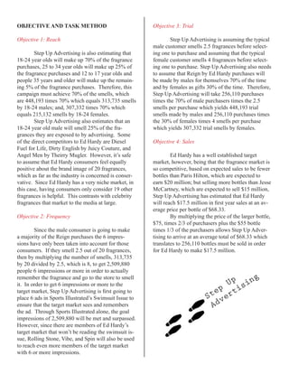 OBJECTIVE	AND	TASK	METHOD                               Objective 3: Trial

Objective 1: Reach                                              Step Up Advertising is assuming the typical
                                                        male customer smells 2.5 fragrances before select-
        Step Up Advertising is also estimating that     ing one to purchase and assuming that the typical
18-24 year olds will make up 70% of the fragrance       female customer smells 4 fragrances before select-
purchases, 25 to 34 year olds will make up 25% of       ing one to purchase. Step Up Advertising also needs
the fragrance purchases and 12 to 17 year olds and      to assume that Reign by Ed Hardy purchases will
people 35 years and older will make up the remain-      be made by males for themselves 70% of the time
ing 5% of the fragrance purchases. Therefore, this      and by females as gifts 30% of the time. Therefore,
campaign must achieve 70% of the smells, which          Step Up Advertising will take 256,110 purchases
are 448,193 times 70% which equals 313,735 smells       times the 70% of male purchasers times the 2.5
by 18-24 males; and, 307,332 times 70% which            smells per purchase which yields 448,193 trial
equals 215,132 smells by 18-24 females.                 smells made by males and 256,110 purchases times
        Step Up Advertising also estimates that an      the 30% of females times 4 smells per purchase
18-24 year old male will smell 25% of the fra-          which yields 307,332 trial smells by females.
grances they are exposed to by advertising. Some
of the direct competitors to Ed Hardy are Diesel        Objective 4: Sales
Fuel for Life, Dirty English by Juicy Couture, and
Angel Men by Theirry Mugler. However, it’s safe                 Ed Hardy has a well established target
to assume that Ed Hardy consumers feel equally          market, however, being that the fragrance market is
positive about the brand image of 20 fragrances,        so competitive, based on expected sales to be fewer
which as far as the industry is concerned is conser-    bottles than Paris Hilton, which are expected to
vative. Since Ed Hardy has a very niche market, in      earn $20 million; but selling more bottles than Jesse
this case, having consumers only consider 19 other      McCartney, which are expected to sell $15 million,
fragrances is helpful. This contrasts with celebrity    Step Up Advertising has estimated that Ed Hardy
fragrances that market to the media at large.           will	reach	$17.5	million	in	first	year	sales	at	an	av-
                                                        erage price per bottle of $68.33.
Objective 2: Frequency                                          By multiplying the price of the larger bottle,
                                                        $75, times 2/3 of purchasers plus the $55 bottle
        Since the male consumer is going to make        times 1/3 of the purchasers allows Step Up Adver-
a majority of the Reign purchases the 6 impres-         tising to arrive at an average total of $68.33 which
sions have only been taken into account for those       translates to 256,110 bottles must be sold in order
consumers. If they smell 2.5 out of 20 fragrances,      for Ed Hardy to make $17.5 million.
then by multiplying the number of smells, 313,735
by 20 divided by 2.5, which is 8, to get 2,509,880
people 6 impressions or more in order to actually
remember the fragrance and go to the store to smell                                                   g
it. In order to get 6 impressions or more to the                                     Up sin
                                                                                   p    i
target	market,	Step	Up	Advertising	is	first	going	to	
place 6 ads in Sports Illustrated’s Swimsuit Issue to
                                                                                 te ert
                                                                                S v
ensure that the target market sees and remembers                                 Ad
the ad. Through Sports Illustrated alone, the goal
impressions of 2,509,880 will be met and surpassed.
However, since there are members of Ed Hardy’s
target market that won’t be reading the swimsuit is-
sue, Rolling Stone, Vibe, and Spin will also be used
to reach even more members of the target market
with 6 or more impressions.
 