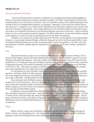 MEDIA	PLAN

Television and Product Placement

          Since the Ed Hardy brand is marketed in a different way (including networking and photographed ce-
lebrities wearing the brand) than most beauty and fashion products, Ed Hardy’s Reign fragrance will be adver-
tised minimally as far as television is concerned. However, Ed Hardy is going to have product placement, with
the help of the Cece Feinberg Public Relations, on Entourage. Entourage, a series about four lifetime friends
who	enjoy	the	L.A.	nightlife,	is	an	excellent	fit	for	Ed	Hardy	because	the	brand	is	targeted	to	the	consumer	who	
enjoys this fast-paced, edgy lifestyle. Since Johnny Drama has worn Ed Hardy products on Entourage in previ-
ous	seasons,	it	is	a	perfect	fit	for	Drama	to	own	the	Reign	fragrance,	and	wear	it	on	the	show.		Since	it	would	be	
hard to revolve an entire episode around the fragrance, it would be ideal to have a scene where Drama is putting
on the fragrance, or, at the very least, having Reign be seen on the shelf in his bedroom.
        Ed Hardy is also going to do a product placement with The Hills, also through the Cece Feinberg Public
Relations. In one episode, Audrina Patridge will buy the Reign gift set for her boyfriend, Justin Bobby. Justin
is an ideal Ed Hardy consumer; he lives life on the edge and has a party boy reputation. The Hills, one of the
top rated shows on MTV, would be ideal for reaching a female audience, which wasn’t initially considered in
the survey.

Print

        Step Up Advertising is going to use an extensive print campaign to build awareness of Reign. First, a
majority of the budget is going to the Sports Illustrated Swimsuit Issue, where Ed Hardy is going to buy 6 ads
spaced out throughout the magazine. Since this is Sports Illustrated’s most popular issue of the year, with the
probability of a very high pass along rate, Ed Hardy is guaranteed, even based on circulations alone, to gain the
6 impressions necessary for awareness by placing 6 ads in this issue. These 6 ads are going to cost Ed Hardy
$2,255,610 in total . Since there are people in Ed Hardy’s target market that aren’t going to see the swimsuit
issue, other magazines have been taken into account to reach these consumers too.
        For the duration of a year, Ed Hardy is going to run ads in each of the 12 issues of Spin, Vibe and Roll-
ing Stone. Ed Hardy will thus, be able to get the 6 impressions needed from the subscribers since 1 ad will be
run in each magazine for the year and subscribers receive all of the issues for that year. The cost of running 12
ads in Spin is $662,640 , in Rolling Stone $1,555,480 and in Vibe $1,894,560 for the year.
        Since the typical male Ed Hardy consumer is thought to purchase cologne for himself, women’s pub-
lications won’t be used as heavily. However, during the survey Step Up Advertising did discover that many
more women than originally thought were interested in Ed Hardy and to accommodate the female consumer, Ed
Hardy	is	going	to	run	4	ads	in	issues	of	Cosmopolitan,	and	they	will	be	used	in	the	first	4	months	of	the	launch.		
These ads will cost $205,600 per month.
        In addition to consumer publications, Beauty Fashion will also be used as a way to reach the retailers
that	will	stock	the	fragrances	in	the	stores.		These	ads	will	run	in	3	issues	at	$8,593	per	advertisement.			The	first	
of which will be in the issue before the month of the launch so retailers can prepare for the fragrance. The fra-
grance will also be sent free to the editors of magazines along with the press release from New Wave Fragrance
Distribution and Cece Feinberg Public Relations so the editors will include the fragrance in an upcoming article
in magazines.

Online

	      Online	will	play	a	major	role	in	Ed	Hardy’s	advertising;	first	the	event	will	be	promoted	through	Ed	
Hardy’s website, www.donedhardy.com. The website will also be expanded to include the link to Ed Hardy
fragrances website PassionReignsForever.com, and be available for purchase.
 