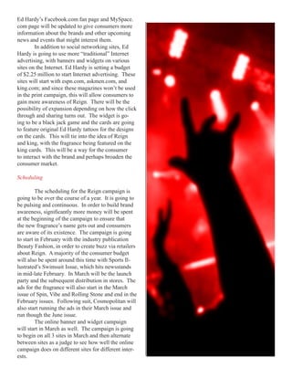 Ed Hardy’s Facebook.com fan page and MySpace.
com page will be updated to give consumers more
information about the brands and other upcoming
news and events that might interest them.
        In addition to social networking sites, Ed
Hardy is going to use more “traditional” Internet
advertising, with banners and widgets on various
sites on the Internet. Ed Hardy is setting a budget
of $2.25 million to start Internet advertising. These
sites will start with espn.com, askmen.com, and
king.com; and since these magazines won’t be used
in the print campaign, this will allow consumers to
gain more awareness of Reign. There will be the
possibility of expansion depending on how the click
through and sharing turns out. The widget is go-
ing to be a black jack game and the cards are going
to feature original Ed Hardy tattoos for the designs
on the cards. This will tie into the idea of Reign
and king, with the fragrance being featured on the
king cards. This will be a way for the consumer
to interact with the brand and perhaps broaden the
consumer market.

Scheduling

         The scheduling for the Reign campaign is
going to be over the course of a year. It is going to
be pulsing and continuous. In order to build brand
awareness,	significantly	more	money	will	be	spent	
at the beginning of the campaign to ensure that
the new fragrance’s name gets out and consumers
are aware of its existence. The campaign is going
to start in February with the industry publication
Beauty Fashion, in order to create buzz via retailers
about Reign. A majority of the consumer budget
will also be spent around this time with Sports Il-
lustrated’s Swimsuit Issue, which hits newsstands
in mid-late February. In March will be the launch
party and the subsequent distribution in stores. The
ads for the fragrance will also start in the March
issue of Spin, Vibe and Rolling Stone and end in the
February issues. Following suit, Cosmopolitan will
also start running the ads in their March issue and
run though the June issue.
         The online banner and widget campaign
will start in March as well. The campaign is going
to begin on all 3 sites in March and then alternate
between sites as a judge to see how well the online
campaign does on different sites for different inter-
ests.
 