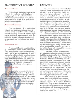 MEASUREMENT	AND	EVALUATION                              LIMITATIONS

Measurement 1: Reach                                             Several limitations were encountered while
                                                        doing this project. The main limitation was that of
         To measure and evaluate whether Ed Hardy       the survey. One of the major issues was that the
will reach its overall target market Step Up Adver-     name of the fragrance and slogan were not even
tising is going to take the total number of impres-     asked in the survey. Both the name and slogan were
sions the campaign was supposed to generate, and        chosen by managerial decision. There were many
then compare them, in 2010, to the actual impres-       problems with the name of the fragrance because
sions the campaign received.                            each name seemed to be trademarked within the
                                                        next week. Thus, by the time a name was decided
Measurement 2: Frequency                                on, the survey had already been launched. Also, it
                                                        was	difficult	to	come	up	with	a	slogan	without	a	
        To measure frequency, Step Up Advertising       name for the fragrance. Thus, the slogan was cre-
will again look at the number of impressions the        ated	once	the	final	name	was	decided,	which	once	
campaign actually received and use that number in       again happened after the survey had been activated.
relation to how many times the ads ran in the target             Another issue was that the awareness of the
market’s publications (Sports Illustrated, Vibe, Spin   Ed Hardy brand was not asked in the survey. Luck-
and Rolling Stone) to make sure each member of          ily this mistake was realized, and a second survey
the target market was exposed to the ad at least 6      was able to be created. However, because this sec-
times.                                                  ond survey was developed so late, there were not as
                                                        many respondents who answered. Thus, the results
Measurement 3: Trial                                    are based on a very small number of people. Also,
                                                        this survey showed that while 63% were aware of
        To measure trial and purchase intent, Step      the Ed Hardy brand, only a minute 23% were aware
Up Advertising will conduct another survey for Ed       that Ed Hardy made a fragrance.
Hardy to determine the success of the Reign cam-                 The majority of survey respondents were
paign. These surveys will stay closer to Ed Hardy’s     Providence College students, who are not necessar-
target market and be conducted through department       ily Ed Hardy’s target market. Also, while many of
stores that carry Ed Hardy, Ed Hardy standalone         them	fit	into	the	VIP	category,	almost	none	of	them	
stores, and Ed Hardy’s website. The surveys will        fit	into	the	Rebellious	Rocker	category.	76%	said	
help Step Up Advertising measure results by ques-       they went to a bar or club twice or more per week
tioning consumers about their buying patterns,          and 68% said that they stay out between 1am and
intent to buy, and trial usage of the fragrance.        3am. Both of these questions show that they are in
                                                        the VIP target market. On the other hand, 69% of
Measurement 4: Sales                                    the respondents said they had no tattoos. This ques-
                                                        tion	was	to	try	to	figure	out	if	they	would	fit	into	
        Lastly, Step Up Advertising will take the       the Rebellious Rocker target market, which clearly,
sales data of the fragrance from Ed Hardy stores,       not many do. In conclusion, our respondents do not
website, and department stores (Macy’s, Dillard’s       necessarily represent the entire target market.
Nordstrom and Sephora) to make sure they reached        	        Going	along	with	the	target	market	dis-
their expected sales of $17.5 million. Once it is de-   cussed, Step Up Advertising realized that many
termined that Ed Hardy has reached their expected       more people use the Ed Hardy brand than just those
sales a presentation will be made to the brand Ed       whom we categorized. More questions should have
Hardy to show them the success of the campaign.         been asked to gauge the true size of the target mar-
                                                        ket and get a better representation. The survey asked
                                                        questions for the male target market but females
                                                        answered the survey which provided Step Up Ad-
                                                        vertising with skewed data.
 