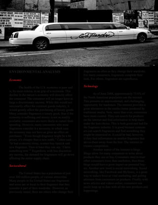 ENVIRONMENTAL ANALYSIS                                   fragrances as often as they change their wardrobe.
                                                         For many consumers, fragrances complete their
Economic                                                 look.	For	others,	fragrances	are	superfluous.	

        The health of the U.S. economy is poor and       Technology
is, by most criteria, in an grip of a recession. This
decline in the nation’s economy will directly affect              As of June 2008, approximately 73.6% of
the consumer. The consumer will no longer have as        the North American population use the internet.
large a discretionary income. While this would not       This presents an unprecedented, and challenging,
necessarily affect the common goods industry, it         opportunity for marketers. The internet provides a
would greatly affect the purchasing of luxury goods.     great alternative to the media clutter produced by
Many consider fragrances a luxury good, thus if the      traditional media. Now, more than ever, consumers
economy is suffering and money is not as readily         have more control. They can search for products
available, consumers are more likely to curtail their    on	the	internet	and	find	information	to	help	them	
spending. However, many consumers who wear               make the best choice. This is both good and bad for
fragrances consider it a necessity, in which case        the fragrance industry. It is good because consum-
the economy may not have as great an effect on           ers	can	search	fragrances	and	find	something	they	
purchases. ‘’Even though fragrance might be a bit        might be interested in. It could be bad, however,
pricey,	it’s	cheaper	than	a	new	outfit,’’	Cohen	said.	   if	they	find	information	on	another	fragrance	that	
‘In bad economic times, women buy lipstick and           drives	them	away	from	the	first.	The	internet	in-
new fragrance. Then at least they can say, `I have       creases competition.
something new.’” Regardless, with less discretion-                Another aspect of the internet is blogs.
ary income, the demand for fragrances will go down       Blogs allow for many consumers to write about
affecting the entire supply chain.                       products they use or buy. Consumers tend to trust
                                                         other consumers more than marketers, thus these
Sociocultural                                            blogs would have a great impact on potential buy-
                                                         ers. Another new trend is social networking. Social
       The United States has a population of just        networking, like Facebook and MySpace, is a great
over 300 million people, of various ethnicities.         way to induce buzz or viral marketing, and getting
Many people in the United States use fragrances          attention from consumers on products. Finally, with
and some are so loyal to their fragrance that they       news articles and videos online, consumers can
consider it part of their wardrobe. However, as          easily keep up to date with all the new products and
previously stated, there are others who change their     happenings.
 