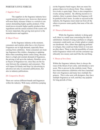 PORTER’S FIVE FORCES                                      on the fragrance band wagon, there are more fra-
                                                          grances than ever to choose from. Thus, competi-
I. Supplier Power                                         tive rivalry is quite high. There is also competitive
                                                          rivalry among retailers. By offering incentives to
       The suppliers in the fragrance industry have       retailers, there is greater chance the fragrance will
a good amount of power now; however, their power          be pushed in their stores. In order to succeed in the
will most likely increase if there is a switch to con-    industry, the fragrance must stand out from all the
sumers demanding higher quality products. If the          others or possess some quality that none of the oth-
trend moves towards higher quality products then          ers have.
ingredients and the actual creation of the scents will
be more important, thus giving more power to the          IV. Threat of Substitution
manufacturers and suppliers.
                                                                   While the fragrance industry is doing quite
II. Buyer Power                                           well, there is a small issue concerning the idea of
                                                          substitution. Instead of using a perfume or cologne,
        In the fragrance industry at the moment,          consumers could easily use a body splash or simply
consumers and retailers alike have a lot of power.        use deodorant. Also, rather than applying perfume
Fragrances are in high demand, especially those           or cologne, they could use body lotion or even just
coming from celebrities. Some consumers are treat-        an after shave. There is also the possibility of coun-
ing fragrances like clothes; changing or updating         terfeit fragrances which will cost the consumer sig-
them when something better comes along. Because           nificantly	less	money	and	smell	like	the	real	thing.
there is a high and constant demand of fragrances,
the pricing is left up to the industry. Retailers serve   V. Threat of New Entry
as buyers of fragrances too, since they are the lia-
sons between the companies and consumers. This            Within the fragrance industry there is always the
will impact Ed Hardy and Step Up Advertising to           issue of the threat of new entry. and introduce a new
advertise not only in consumer publications, but          scent. This is proven by the celebrity trend. There
also in industry publications.                            have been numerous celebrities who have launched
                                                          their own fragrances and many have multiple fra-
III. Competitive Rivalry                                  grances. This is also seen with designers, they have
                                                          multiple fragrances as well, and they stay popular
There are various different brands and fragrances         for long periods of time.
within the industry. With many celebrities jumping
 