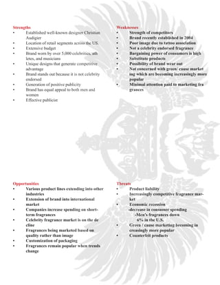 Strengths                                              Weaknesses
•	     Established	well-known	designer	Christian	      •	   Strength	of	competitors
       Audigier                                        •	   Brand	recently	established	in	2004
•	     Location	of	retail	segments	across	the	US.      •	   Poor	image	due	to	tattoo	association
•	     Extensive	budget								                        •	   Not	a	celebrity	endorsed	fragrance
•	     Brand	worn	by	over	5,000	celebrities,	ath       •	   Bargaining	power	of	consumers	is	high
       letes, and musicians                            •	   Substitute	products
•	     Unique	designs	that	generate	competitive		 	    •	   Possibility	of	brand	wear	out
       advantage                                       •	   Not	concerned	with	green/	cause	market
•	     Brand	stands	out	because	it	is	not	celebrity	   	    ing	which	are	becoming	increasingly	more	
       endorsed                                        	    popular
•	     Generation	of	positive	publicity                •	   Minimal	attention	paid	to	marketing	fra
•	     Brand	has	equal	appeal	to	both	men	and	         	    grances
       women
•	     Effective	publicist




Opportunities                                          Threats
•	   Various	product	lines	extending	into	other	       •	          Product	liability
	    industries                                        •	          Increasingly	competitive	fragrance	mar-
•	   Extension	of	brand	into	international	                        ket
	    market                                            •	          Economic	recession
•	   Companies	increase	spending	on	short-             											-decrease	in	consumer	spending
	    term	fragrances                                   																	-Men’s	fragrances	down
•	   Celebrity	fragrance	market	is	on	the	de           																			6%	in	the	U.S.						
	    cline                                             •	          Green	/	cause	marketing	becoming	in
•	   Fragrances	being	marketed	based	on	               	           creasingly	more	popular
	    quality	rather	than	image                         •	          Counterfeit	products
•	   Customization	of	packaging
•	   Fragrances	remain	popular	when	trends	
	    change
 