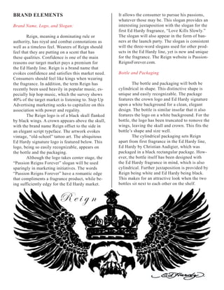 BRAND	ELEMENTS                                       It allows the consumer to pursue his passions,
                                                     whatever those may be. This slogan provides an
Brand Name, Logo, and Slogan:                        interesting juxtaposition with the slogan for the
                                                     first Ed Hardy fragrance, “Love Kills Slowly.”
        Reign, meaning a dominating rule or          The slogan will also appear in the form of ban-
authority, has royal and combat connotations as      ners at the launch party. The slogan is consistent
well as a timeless feel. Wearers of Reign should     will the three-word slogans used for other prod-
feel that they are putting on a scent that has       ucts in the Ed Hardy line, yet is new and unique
these qualities. Confidence is one of the main       for the fragrance. The Reign website is Passion-
reasons our target market pays a premium for         ReignsForever.com.
the Ed Hardy line. Reign is a brand name that
evokes confidence and satisfies this market need.    Bottle and Packaging
Consumers should feel like kings when wearing
the fragrance. In addition, the term Reign has               The bottle and packaging will both be
recently been used heavily in popular music, es-     cylindrical in shape. This distinctive shape is
pecially hip hop music, which the survey shows       unique and easily recognizable. The package
40% of the target market is listening to. Step Up    features the crown logo and Ed Hardy signature
Advertising marketing seeks to capitalize on this    upon a white background for a clean, elegant
association with power and regality.                 design. The bottle is similar insofar that it also
        The Reign logo is of a black skull flanked   features the logo on a white background. For the
by black wings. A crown appears above the skull,     bottle, the logo has been truncated to remove the
with the brand name Reign offset to the side in      wings, leaving the skull and crown. This fits the
an elegant script typeface. The artwork evokes       bottle’s shape and size well.
vintage, “old-school” tattoo art. The ubiquitous             The cylindrical packaging sets Reign
Ed Hardy signature logo is featured below. This      apart from first fragrance in the Ed Hardy line,
logo, being so easily recognizable, appears on       Ed Hardy by Christian Audigier, which was
the bottle and the packaging.                        packaged in a black rectangular package. How-
        Although the logo takes center stage, the    ever, the bottle itself has been designed with
“Passion Reigns Forever” slogan will be used         the Ed Hardy fragrance in mind, which is also
sparingly in marketing initiatives. The words        cylindrical. Further juxtaposition is provided by
“Passion Reigns Forever” have a romantic edge        Reign being white and Ed Hardy being black.
that compliments a fragrance product, while be-      This makes for an attractive look when the two
ing sufficiently edgy for the Ed Hardy market.       bottles sit next to each other on the shelf.


                         Reign
 