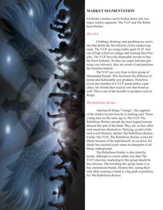 MARKET	SEGMENTATION

        Ed Hardy’s market can be broken down into two
        major market segments: The V.I.P. and The Rebel-
        lious Rocker.

        The V.I.P.

                 Clubbing, drinking, and gambling are activi-
        ties	that	define	the	fast	lifestyle	of	this	market	seg-
        ment. The V.I.P. are young males aged 18-25. Just
        out	of	high	school	or	college	and	working	their	first	
        jobs, The V.I.P. have the disposable income to buy
        the latest fashions. As they are single and take par-
        tying very seriously, they are aware of and purchase
        the trendiest fashion.
                 The V.I.P. are very close to their group of
        likeminded friends. This facilitates the diffusion of
        trends and fashionable new products. Therefore,
        if just one member of a V.I.P. group makes a pur-
        chase, his friends then need to own that brand as
        well.	This	is	one	of	the	benefits	to	products	such	as	
        Reign.

        The Rebellious Rocker

                Adoring all things “vintage”, this segment
        of the market invests heavily in looking cool. These
        young men are the same age as The V.I.P. The
        Rebellious Rocker attends the most hyped concerts
        dressed like part of the band. They are, in fact, often
        rock musicians themselves. Partying, as part of the
        rock-n-roll	lifestyle,	defines	The	Rebellious	Rocker.	
Reign




        Unlike The V.I.P., The Rebellious Rocker wears Ed
        Hardy because of the man himself. As an artist, Ed
        Hardy has reached iconic status as champion of all
        things underground.
                The Rebellious Rocker is also ruled by
        trends, although in a more subtle way than The
        V.I.P. Likewise, marketing to this group should be
        less obvious. The last thing this group wants is to
        buy mainstream brands. Despite this, seeing their
        rock idols wearing a brand is a big push to purchase
        for The Rebellious Rocker.
 
