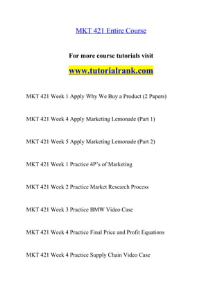 MKT 421 Entire Course
For more course tutorials visit
www.tutorialrank.com
MKT 421 Week 1 Apply Why We Buy a Product (2 Papers)
MKT 421 Week 4 Apply Marketing Lemonade (Part 1)
MKT 421 Week 5 Apply Marketing Lemonade (Part 2)
MKT 421 Week 1 Practice 4P’s of Marketing
MKT 421 Week 2 Practice Market Research Process
MKT 421 Week 3 Practice BMW Video Case
MKT 421 Week 4 Practice Final Price and Profit Equations
MKT 421 Week 4 Practice Supply Chain Video Case
 