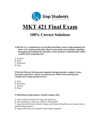 MKT 421 Final Exam
100% Correct Solutions
1) Big Fizz Co., a manufacturer of cola-flavored drinks, wants to add packaged fruit
juices to its existing product line. Big Fizz must make some decisions regarding
packaging and branding the fruit juices. These decisions would fall under which
variable of the marketing mix?
A. Product
B. Place
C. Promotion
D. Price
2) Hewlett-Packard sells personal computers through specialty computer stores,
electronics superstores, and its own Internet site. What is the marketing mix
variable that is being considered here?
A. Price
B. Promotion
C. Product
D. Place
3) Marketing strategy planners should recognize that:
A. target markets should not be large and spread out
B. mass marketing is often very effective and desirable
C. large firms like General Electric, Target, and Procter & Gamble are too large to aim at
clearly defined markets
D. target marketing is not limited to small market segments

 