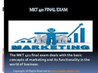 MKT 421 FINAL EXAM 
The MKT 421 final exam deals with the basic 
concepts of marketing and its functionality in the 
world of business. 
Copyright. All Rights Reserved by www.UopStudents.com 
 