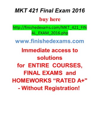 MKT 421 Final Exam 2016
buy here
http://finishedexams.com/MKT_421_FIN
AL_EXAM_2016.php
www.finishedexams.com
Immediate access to
solutions
for ENTIRE COURSES,
FINAL EXAMS and
HOMEWORKS “RATED A+"
- Without Registration!
 