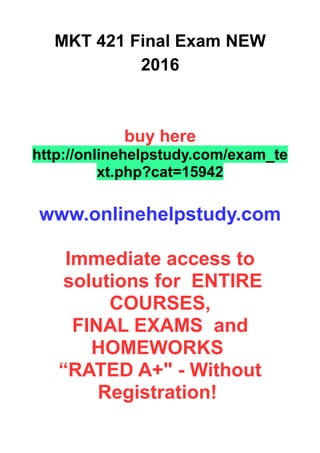 MKT 421 Final Exam NEW
2016
buy here
http://onlinehelpstudy.com/exam_te
xt.php?cat=15942
www.onlinehelpstudy.com
Immediate access to
solutions for ENTIRE
COURSES,
FINAL EXAMS and
HOMEWORKS
“RATED A+" - Without
Registration!
 
