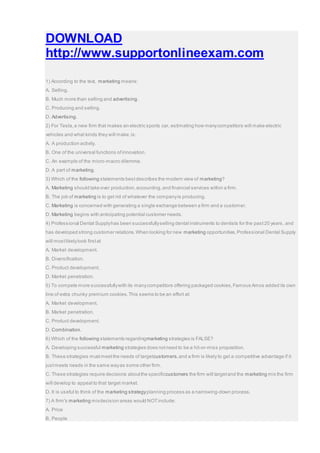 DOWNLOAD
http://www.supportonlineexam.com
1) According to the text, marketing means:
A. Selling.
B. Much more than selling and advertising.
C. Producing and selling.
D. Advertising.
2) For Tesla,a new firm that makes an electric sports car, estimating how manycompetitors will make electric
vehicles and what kinds they will make,is:
A. A production activity.
B. One of the universal functions ofinnovation.
C. An example of the micro-macro dilemma.
D. A part of marketing.
3) Which of the following statements bestdescribes the modern view of marketing?
A. Marketing should take over production,accounting,and financial services within a firm.
B. The job of marketing is to get rid of whatever the companyis producing.
C. Marketing is concerned with generating a single exchange between a firm and a customer.
D. Marketing begins with anticipating potential customer needs.
4) Professional Dental Supplyhas been successfullyselling dental instruments to dentists for the past20 years, and
has developed strong customer relations.When looking for new marketing opportunities,Professional Dental Supply
will mostlikelylook firstat
A. Market development.
B. Diversification.
C. Product development.
D. Market penetration.
5) To compete more successfullywith its manycompetitors offering packaged cookies,Famous Amos added its own
line of extra chunky premium cookies.This seems to be an effort at:
A. Market development.
B. Market penetration.
C. Product development.
D. Combination.
6) Which of the following statements regardingmarketing strategies is FALSE?
A. Developing successful marketing strategies does notneed to be a hit-or-miss proposition.
B. These strategies mustmeetthe needs of targetcustomers,and a firm is likely to get a competitive advantage if it
justmeets needs in the same wayas some other firm.
C. These strategies require decisions aboutthe specificcustomers the firm will targetand the marketing mix the firm
will develop to appeal to that target market.
D. It is useful to think of the marketing strategyplanning process as a narrowing-down process.
7) A firm's marketing mixdecision areas would NOTinclude:
A. Price
B. People
 