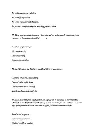 To enhance package design.
To identify a product.
To boost customer satisfaction.
To prevent competitors from stealing product ideas.
27 When new product ideas are chosen based on ratings and comments from
customers, this process is called ______.
Reaction engineering
Idea engineering
Crowdsourcing
Creative resourcing
28 Most firms in the business world set their prices using:
Demand-oriented price setting.
Federal price guidelines.
Cost-oriented price setting.
Supply and demand analysis.
29 More than 600,000 loyal customers signed up in advance to purchase the
iPhone4 in an Apple store the first day it was available for sale in the U.S. What
type of response behavior were these Apple followers demonstrating?
Routinized response
Dissonance response
Limited problem solving
 