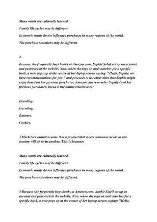 Many wants are culturally learned.
Family life cycles may be different.
Economic wants do not influence purchases in many regions of the world.
The purchase situations may be different.
4
Because she frequently buys books at Amazon.com, Sophie Soleil set up an account
and password at the website. Now, when she logs on and searches for a specific
book, a note pops up at the center of her laptop screen saying: "Hello, Sophie, we
have recommendations for you," and proceeds to list other titles that Sophie might
enjoy based on her previous purchases. Amazon can remember Sophie (and her
previous purchases) because the online retailer uses:
Decoding.
Encoding.
Banners.
Cookies.
3 Marketers cannot assume that a product that meets consumer needs in one
country will do so in another. This is because:
Many wants are culturally learned.
Family life cycles may be different.
Economic wants do not influence purchases in many regions of the world.
The purchase situations may be different.
4 Because she frequently buys books at Amazon.com, Sophie Soleil set up an
account and password at the website. Now, when she logs on and searches for a
specific book, a note pops up at the center of her laptop screen saying: "Hello,
 
