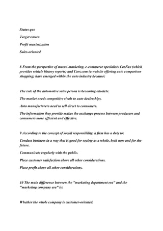 Status quo
Target return
Profit maximization
Sales-oriented
8 From the perspective of macro-marketing, e-commerce specialists CarFax (which
provides vehicle history reports) and Cars.com (a website offering auto comparison
shopping) have emerged within the auto industry because:
The role of the automotive sales person is becoming obsolete.
The market needs competitive rivals to auto dealerships.
Auto manufacturers need to sell direct to consumers.
The information they provide makes the exchange process between producers and
consumers more efficient and effective.
9 According to the concept of social responsibility, a firm has a duty to:
Conduct business in a way that is good for society as a whole, both now and for the
future.
Communicate regularly with the public.
Place customer satisfaction above all other considerations.
Place profit above all other considerations.
10 The main difference between the "marketing department era" and the
"marketing company era" is:
Whether the whole company is customer-oriented.
 