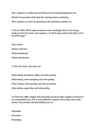 More emphasis on selling and advertising in the marketing department era.
Whether the president of the firm has a background in marketing.
More emphasis on short-run planning in the marketing company era.
11 In the 1990s, DVDs replaced audiocassettes and floppy disks as the storage
media of choice for music and computers. At which stage of the product life cycle is
the DVD today?
Sales decline
Market extinction
Market immaturity
Market introduction
12 The three basic sales tasks are:
Order-taking, missionary selling, and order-getting.
Order-taking, order-managing, and order-getting.
Order-closing, order-opening, and sales-promoting.
Order-taking, supporting, and order-getting.
13 Clearwater Office Supply sells frequently purchased office supplies to businesses
in a metropolitan area. It is a well-established company with a large share of the
market. Its promotion should probably focus on:
Informing.
Innovators.
Reminding.
 