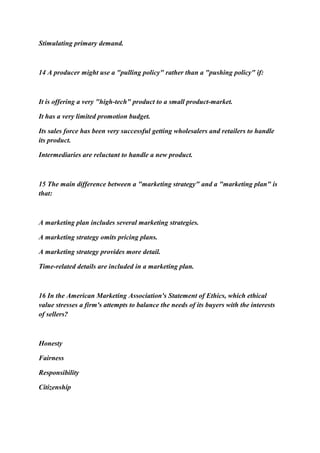 Stimulating primary demand.
14 A producer might use a "pulling policy" rather than a "pushing policy" if:
It is offering a very "high-tech" product to a small product-market.
It has a very limited promotion budget.
Its sales force has been very successful getting wholesalers and retailers to handle
its product.
Intermediaries are reluctant to handle a new product.
15 The main difference between a "marketing strategy" and a "marketing plan" is
that:
A marketing plan includes several marketing strategies.
A marketing strategy omits pricing plans.
A marketing strategy provides more detail.
Time-related details are included in a marketing plan.
16 In the American Marketing Association's Statement of Ethics, which ethical
value stresses a firm's attempts to balance the needs of its buyers with the interests
of sellers?
Honesty
Fairness
Responsibility
Citizenship
 