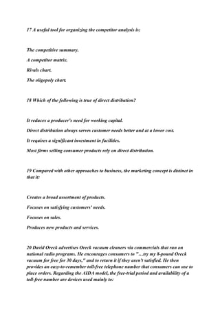 17 A useful tool for organizing the competitor analysis is:
The competitive summary.
A competitor matrix.
Rivals chart.
The oligopoly chart.
18 Which of the following is true of direct distribution?
It reduces a producer's need for working capital.
Direct distribution always serves customer needs better and at a lower cost.
It requires a significant investment in facilities.
Most firms selling consumer products rely on direct distribution.
19 Compared with other approaches to business, the marketing concept is distinct in
that it:
Creates a broad assortment of products.
Focuses on satisfying customers' needs.
Focuses on sales.
Produces new products and services.
20 David Oreck advertises Oreck vacuum cleaners via commercials that run on
national radio programs. He encourages consumers to "…try my 8-pound Oreck
vacuum for free for 30 days," and to return it if they aren't satisfied. He then
provides an easy-to-remember toll-free telephone number that consumers can use to
place orders. Regarding the AIDA model, the free-trial period and availability of a
toll-free number are devices used mainly to:
 