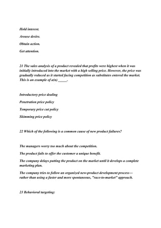 Hold interest.
Arouse desire.
Obtain action.
Get attention.
21 The sales analysis of a product revealed that profits were highest when it was
initially introduced into the market with a high selling price. However, the price was
gradually reduced as it started facing competition as substitutes entered the market.
This is an example of a(n) _____.
Introductory price dealing
Penetration price policy
Temporary price cut policy
Skimming price policy
22 Which of the following is a common cause of new product failures?
The managers worry too much about the competition.
The product fails to offer the customer a unique benefit.
The company delays putting the product on the market until it develops a complete
marketing plan.
The company tries to follow an organized new-product development process—
rather than using a faster and more spontaneous, "race-to-market" approach.
23 Behavioral targeting:
 