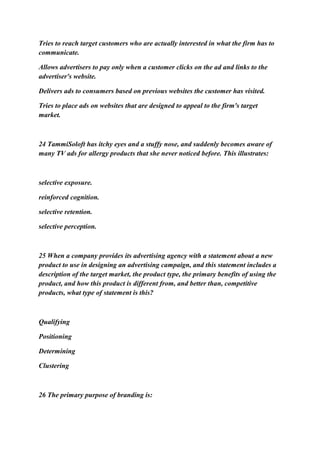 Tries to reach target customers who are actually interested in what the firm has to
communicate.
Allows advertisers to pay only when a customer clicks on the ad and links to the
advertiser's website.
Delivers ads to consumers based on previous websites the customer has visited.
Tries to place ads on websites that are designed to appeal to the firm's target
market.
24 TammiSoloft has itchy eyes and a stuffy nose, and suddenly becomes aware of
many TV ads for allergy products that she never noticed before. This illustrates:
selective exposure.
reinforced cognition.
selective retention.
selective perception.
25 When a company provides its advertising agency with a statement about a new
product to use in designing an advertising campaign, and this statement includes a
description of the target market, the product type, the primary benefits of using the
product, and how this product is different from, and better than, competitive
products, what type of statement is this?
Qualifying
Positioning
Determining
Clustering
26 The primary purpose of branding is:
 