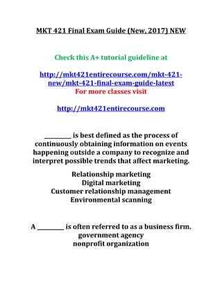 MKT 421 Final Exam Guide (New, 2017) NEW
Check this A+ tutorial guideline at
http://mkt421entirecourse.com/mkt-421-
new/mkt-421-final-exam-guide-latest
For more classes visit
http://mkt421entirecourse.com
__________ is best defined as the process of
continuously obtaining information on events
happening outside a company to recognize and
interpret possible trends that affect marketing.
Relationship marketing
Digital marketing
Customer relationship management
Environmental scanning
A __________ is often referred to as a business firm.
government agency
nonprofit organization
 
